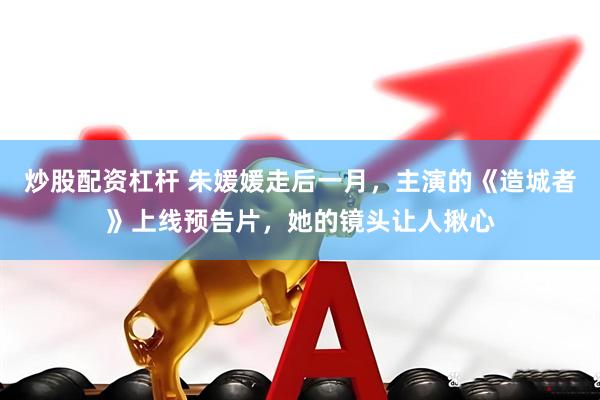 炒股配资杠杆 朱媛媛走后一月，主演的《造城者》上线预告片，她的镜头让人揪心