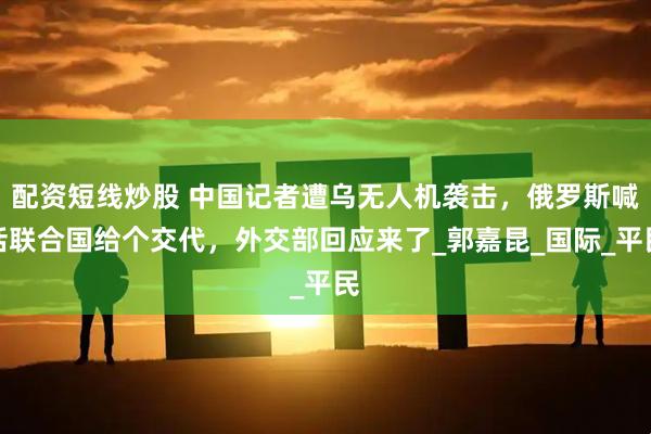 配资短线炒股 中国记者遭乌无人机袭击，俄罗斯喊话联合国给个交代，外交部回应来了_郭嘉昆_国际_平民