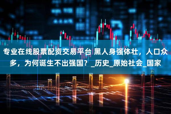 专业在线股票配资交易平台 黑人身强体壮，人口众多，为何诞生不出强国？_历史_原始社会_国家