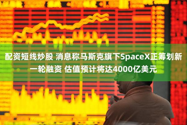 配资短线炒股 消息称马斯克旗下SpaceX正筹划新一轮融资 估值预计将达4000亿美元