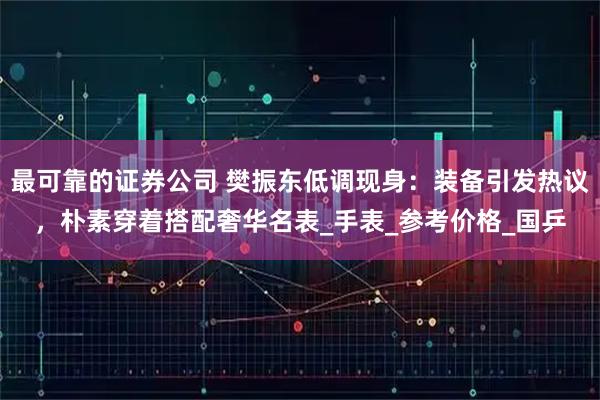最可靠的证券公司 樊振东低调现身：装备引发热议，朴素穿着搭配奢华名表_手表_参考价格_国乒