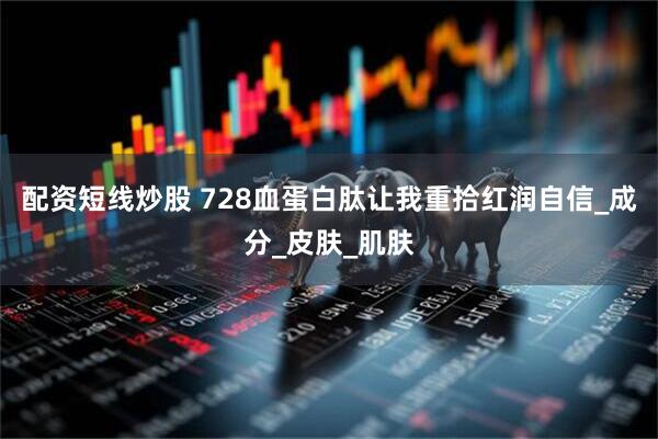 配资短线炒股 728血蛋白肽让我重拾红润自信_成分_皮肤_肌肤