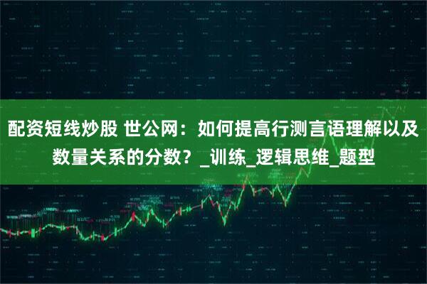 配资短线炒股 世公网：如何提高行测言语理解以及数量关系的分数？_训练_逻辑思维_题型