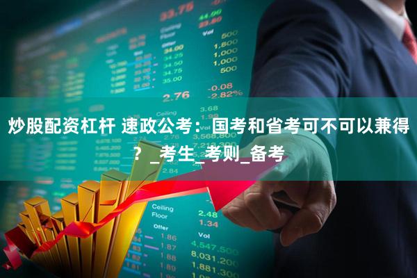 炒股配资杠杆 速政公考：国考和省考可不可以兼得？_考生_考则_备考