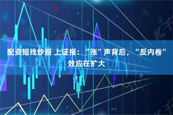 配资短线炒股 上证报：“涨”声背后，“反内卷”效应在扩大