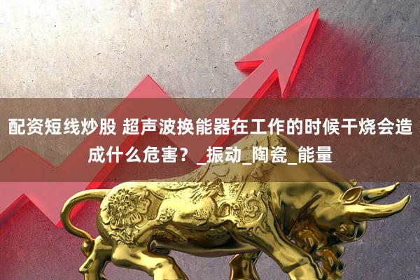 配资短线炒股 超声波换能器在工作的时候干烧会造成什么危害？_振动_陶瓷_能量