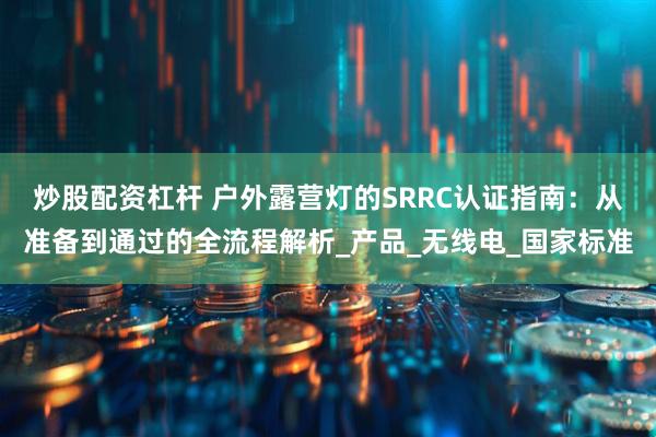 炒股配资杠杆 户外露营灯的SRRC认证指南：从准备到通过的全流程解析_产品_无线电_国家标准