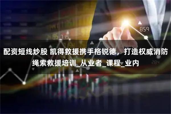 配资短线炒股 凯得救援携手格锐德，打造权威消防绳索救援培训_从业者_课程_业内