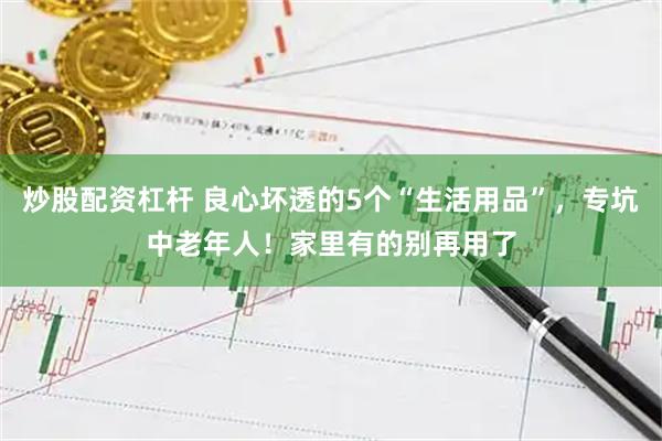 炒股配资杠杆 良心坏透的5个“生活用品”，专坑中老年人！家里有的别再用了