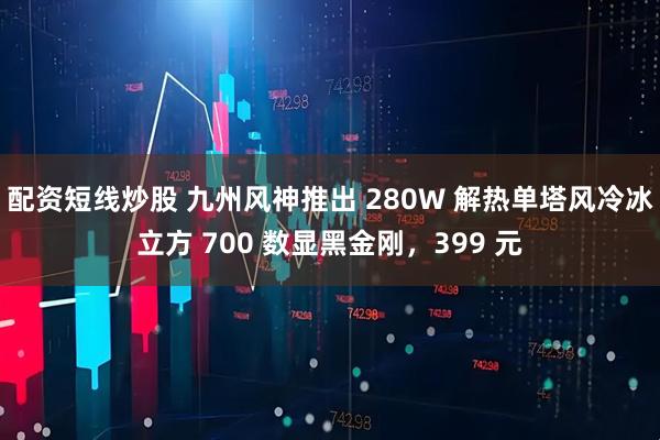 配资短线炒股 九州风神推出 280W 解热单塔风冷冰立方 700 数显黑金刚，399 元