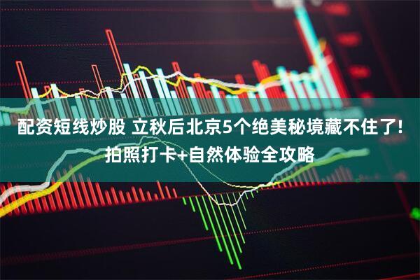 配资短线炒股 立秋后北京5个绝美秘境藏不住了!拍照打卡+自然体验全攻略