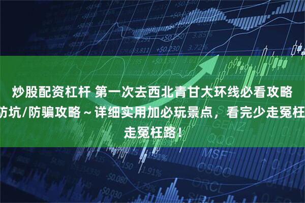 炒股配资杠杆 第一次去西北青甘大环线必看攻略！防坑/防骗攻略～详细实用加必玩景点，看完少走冤枉路！