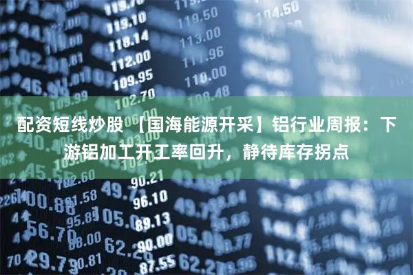 配资短线炒股 【国海能源开采】铝行业周报：下游铝加工开工率回升，静待库存拐点