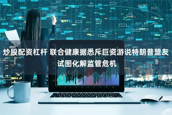 炒股配资杠杆 联合健康据悉斥巨资游说特朗普盟友 试图化解监管危机
