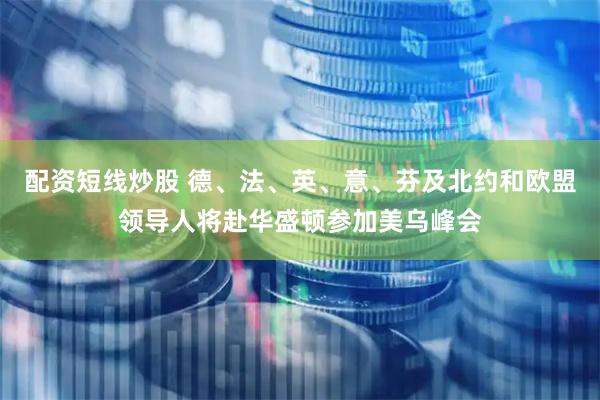 配资短线炒股 德、法、英、意、芬及北约和欧盟领导人将赴华盛顿参加美乌峰会