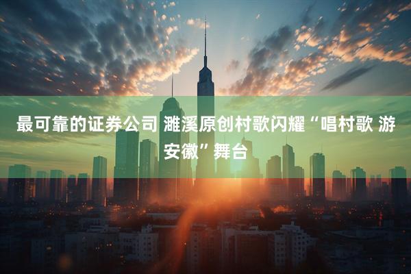 最可靠的证券公司 濉溪原创村歌闪耀“唱村歌 游安徽”舞台
