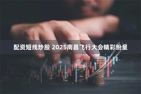 配资短线炒股 2025南昌飞行大会精彩纷呈