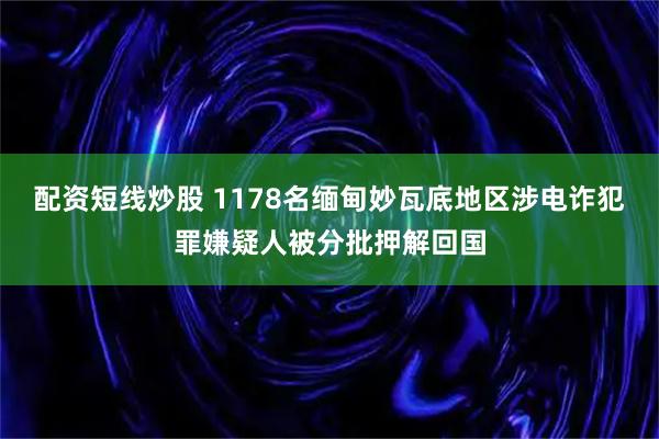配资短线炒股 1178名缅甸妙瓦底地区涉电诈犯罪嫌疑人被分批押解回国