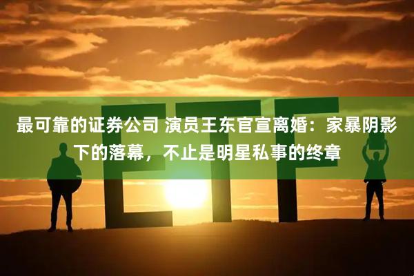 最可靠的证券公司 演员王东官宣离婚：家暴阴影下的落幕，不止是明星私事的终章