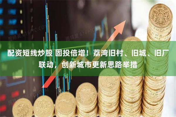 配资短线炒股 固投倍增！荔湾旧村、旧城、旧厂联动，创新城市更新思路举措