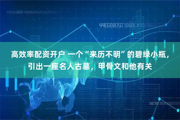 高效率配资开户 一个“来历不明”的碧绿小瓶，引出一座名人古墓，甲骨文和他有关