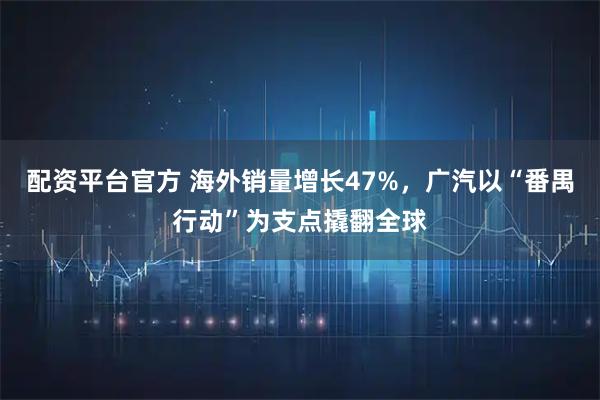 配资平台官方 海外销量增长47%，广汽以“番禺行动”为支点撬翻全球