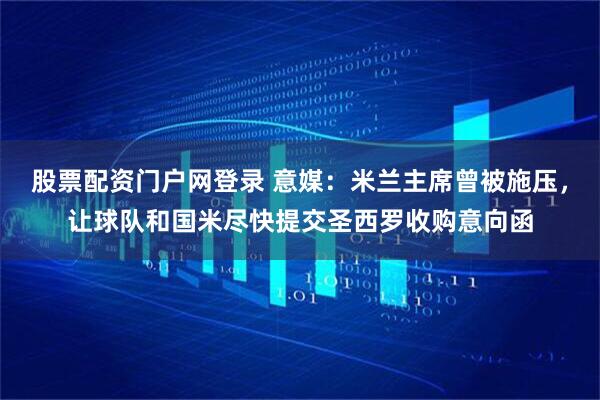 股票配资门户网登录 意媒：米兰主席曾被施压，让球队和国米尽快提交圣西罗收购意向函